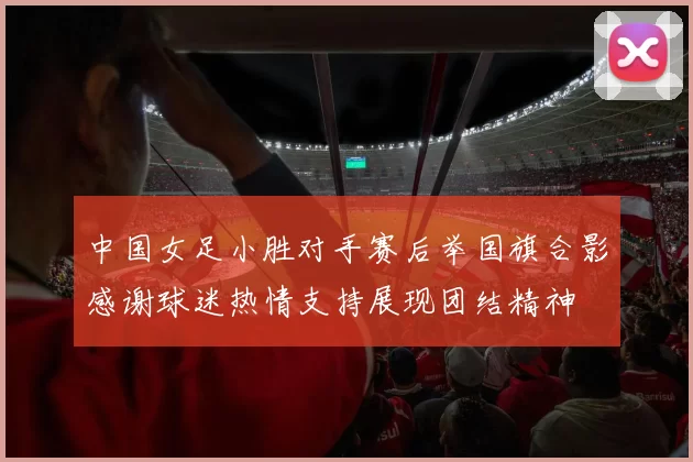 中国女足小胜对手赛后举国旗合影感谢球迷热情支持展现团结精神