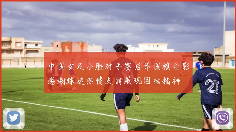 中国女足小胜对手赛后举国旗合影感谢球迷热情支持展现团结精神