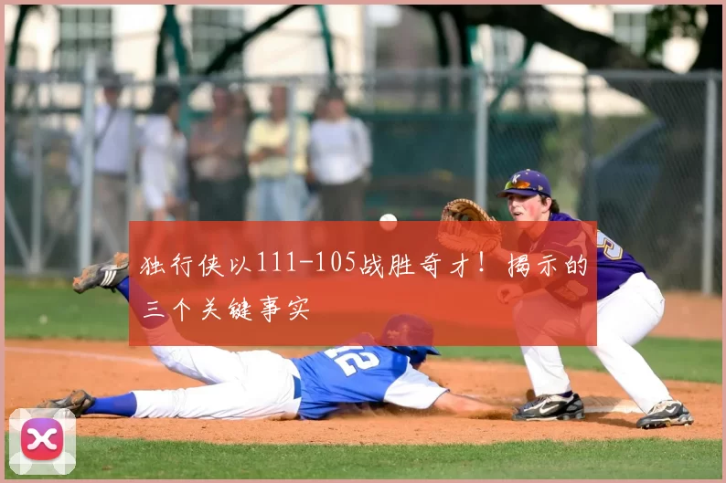 独行侠以111-105战胜奇才！揭示的三个关键事实