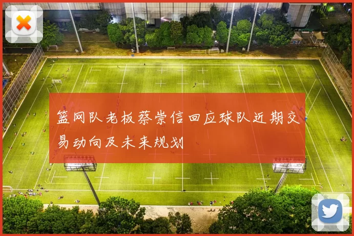 篮网队老板蔡崇信回应球队近期交易动向及未来规划