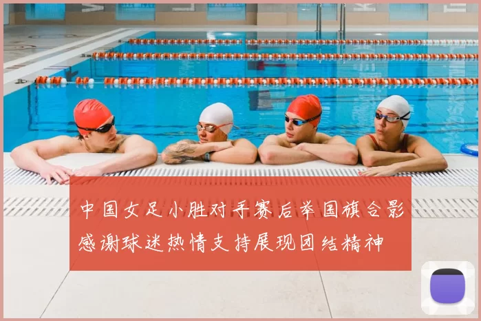中国女足小胜对手赛后举国旗合影感谢球迷热情支持展现团结精神