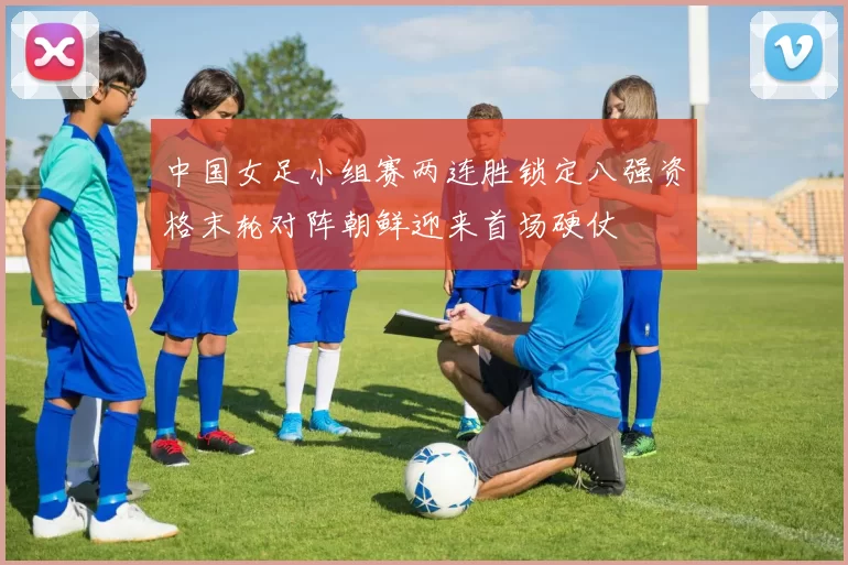 中国女足小组赛两连胜锁定八强资格末轮对阵朝鲜迎来首场硬仗