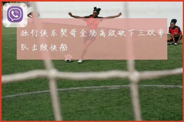 独行侠东契奇全场高效砍下三双率队击败快船