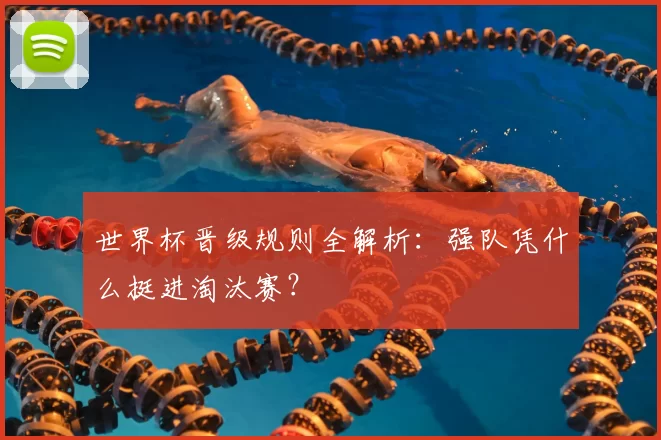 世界杯晋级规则全解析:强队凭什么挺进淘汰赛?
