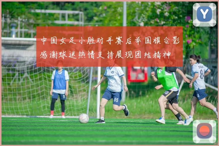 中国女足小胜对手赛后举国旗合影感谢球迷热情支持展现团结精神