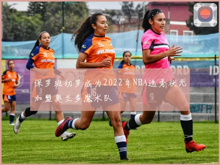 保罗班切罗成为2022年NBA选秀状元加盟奥兰多魔术队