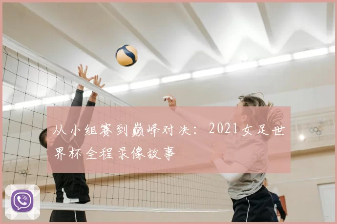 从小组赛到巅峰对决:2021女足世界杯全程录像故事