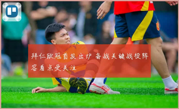 拜仁欧冠首发出炉 备战关键战役阵容看点受关注