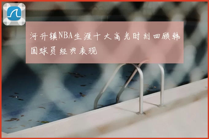河升镇NBA生涯十大高光时刻回顾韩国球员经典表现