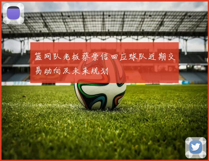 篮网队老板蔡崇信回应球队近期交易动向及未来规划