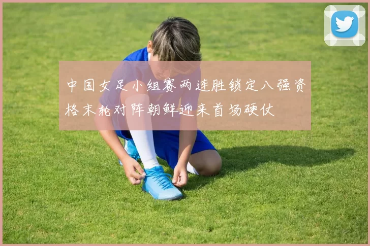 中国女足小组赛两连胜锁定八强资格末轮对阵朝鲜迎来首场硬仗