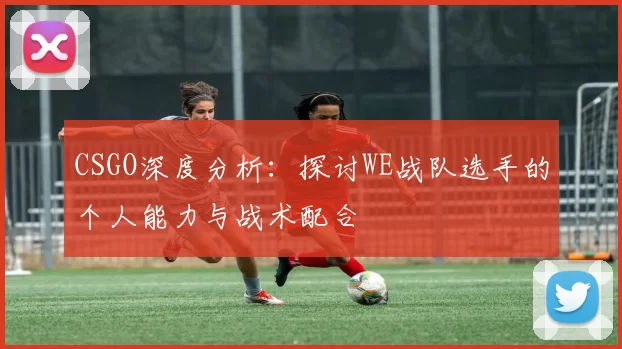 CSGO深度分析：探讨WE战队选手的个人能力与战术配合