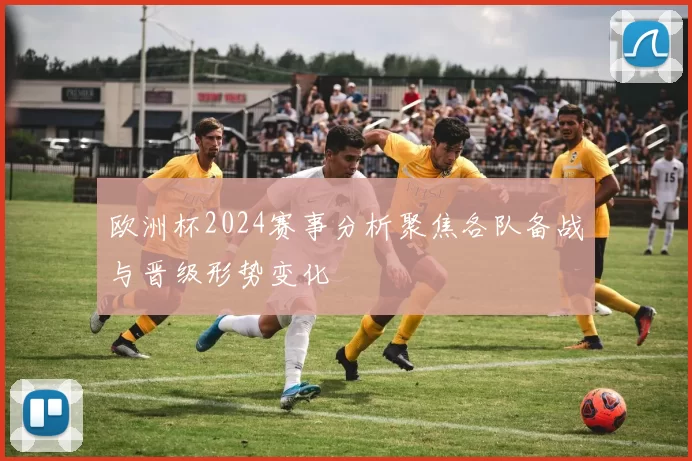 欧洲杯2024赛事分析聚焦各队备战与晋级形势变化