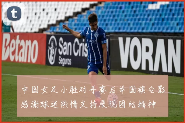 中国女足小胜对手赛后举国旗合影感谢球迷热情支持展现团结精神