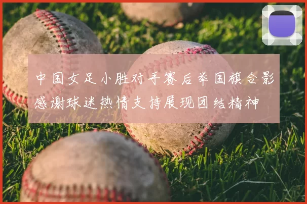 中国女足小胜对手赛后举国旗合影感谢球迷热情支持展现团结精神