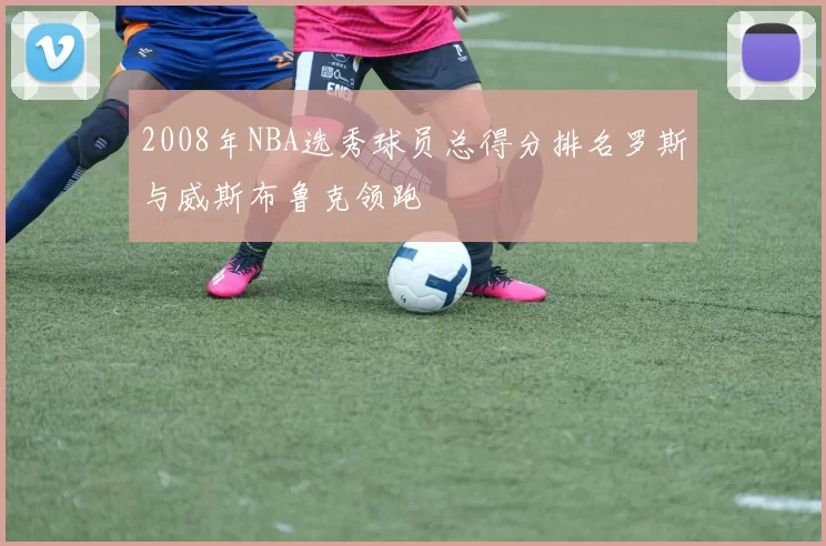 2008年NBA选秀球员总得分排名罗斯与威斯布鲁克领跑