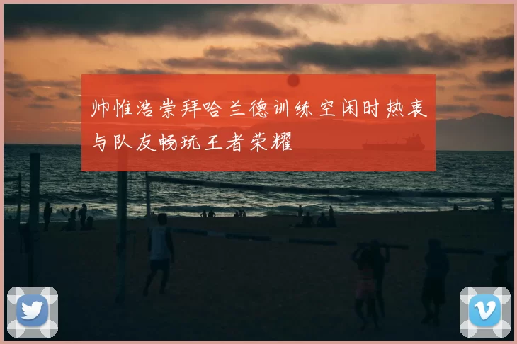 帅惟浩崇拜哈兰德训练空闲时热衷与队友畅玩王者荣耀