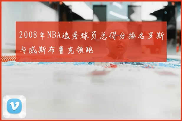 2008年NBA选秀球员总得分排名罗斯与威斯布鲁克领跑