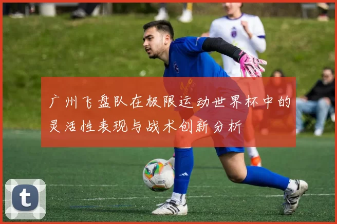广州飞盘队在极限运动世界杯中的灵活性表现与战术创新分析