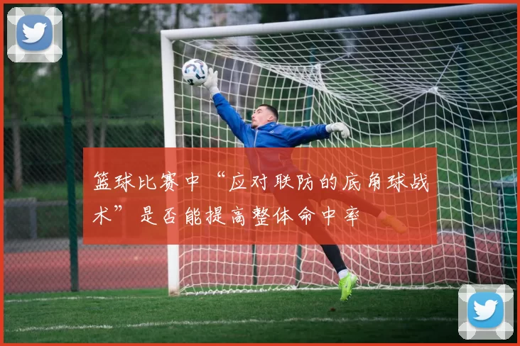 篮球比赛中“应对联防的底角球战术”是否能提高整体命中率