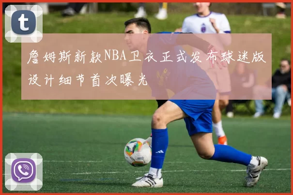 詹姆斯新款NBA卫衣正式发布球迷版设计细节首次曝光