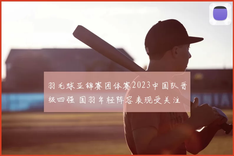 羽毛球亚锦赛团体赛2023中国队晋级四强 国羽年轻阵容表现受关注