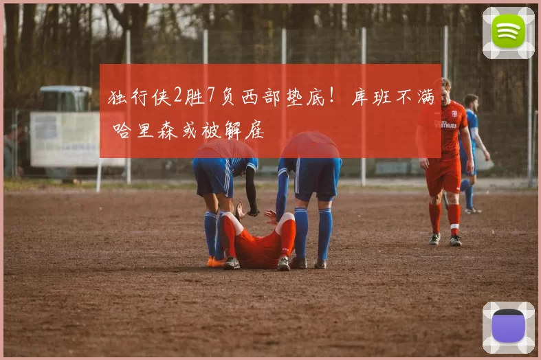独行侠2胜7负西部垫底！库班不满 哈里森或被解雇