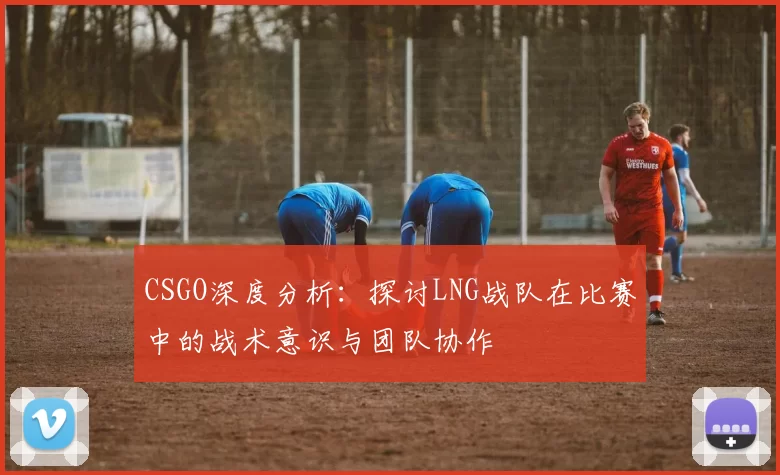 CSGO深度分析：探讨LNG战队在比赛中的战术意识与团队协作