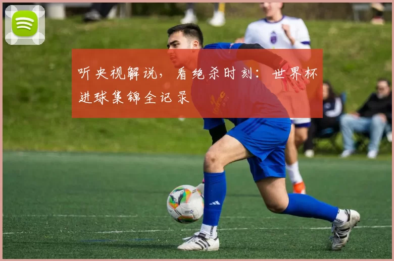 听央视解说，看绝杀时刻：世界杯进球集锦全记录