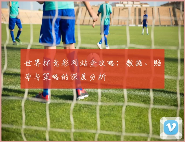 世界杯竞彩网站全攻略:数据、赔率与策略的深度分析