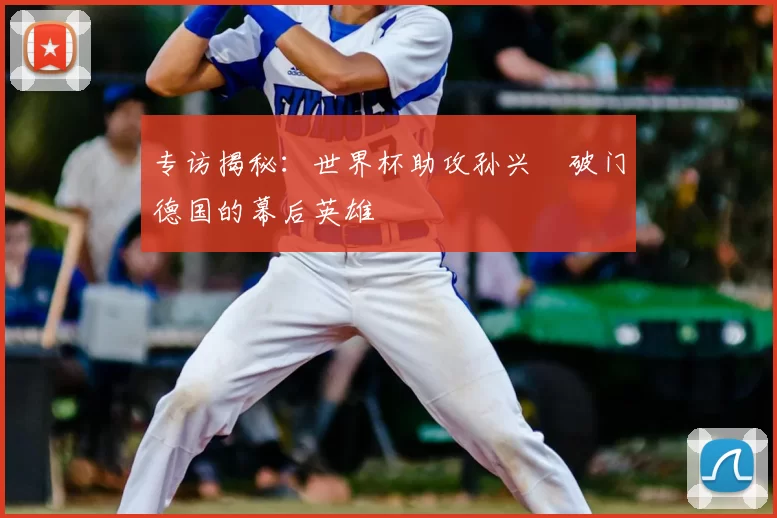 专访揭秘:世界杯助攻孙兴慜破门德国的幕后英雄