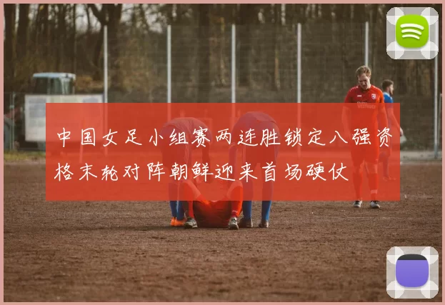 中国女足小组赛两连胜锁定八强资格末轮对阵朝鲜迎来首场硬仗