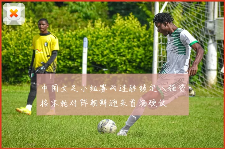 中国女足小组赛两连胜锁定八强资格末轮对阵朝鲜迎来首场硬仗