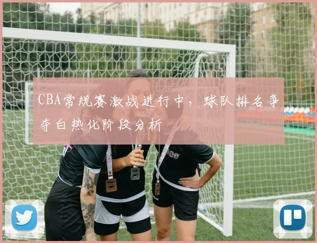 CBA常规赛激战进行中，球队排名争夺白热化阶段分析