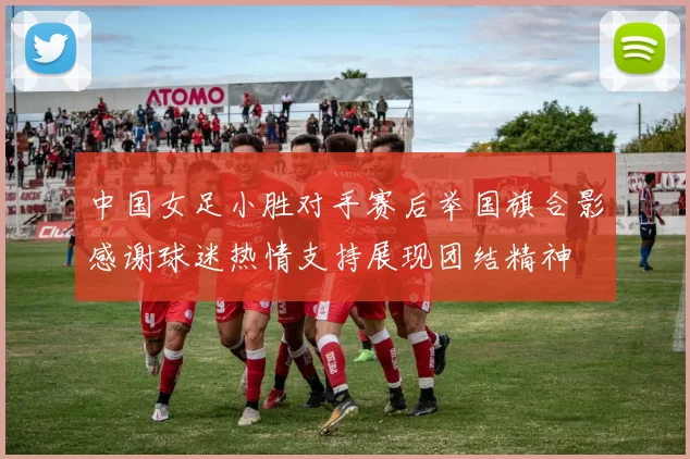 中国女足小胜对手赛后举国旗合影感谢球迷热情支持展现团结精神