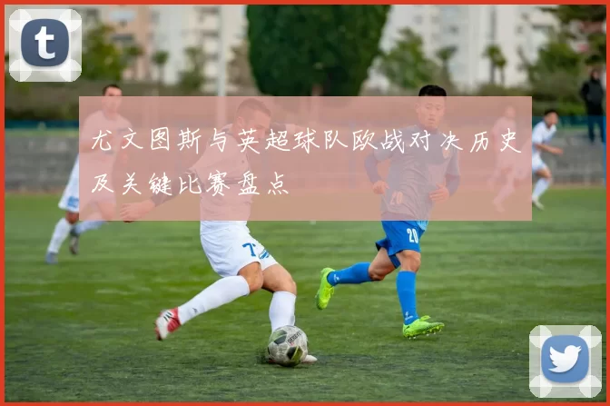 尤文图斯与英超球队欧战对决历史及关键比赛盘点