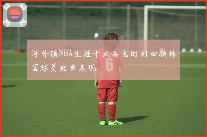 河升镇NBA生涯十大高光时刻回顾韩国球员经典表现
