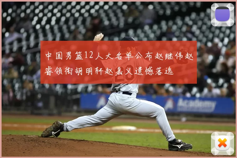中国男篮12人大名单公布赵继伟赵睿领衔胡明轩赵嘉义遗憾落选