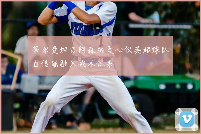 蒂尔曼坦言阿森纳是心仪英超球队自信能融入战术体系