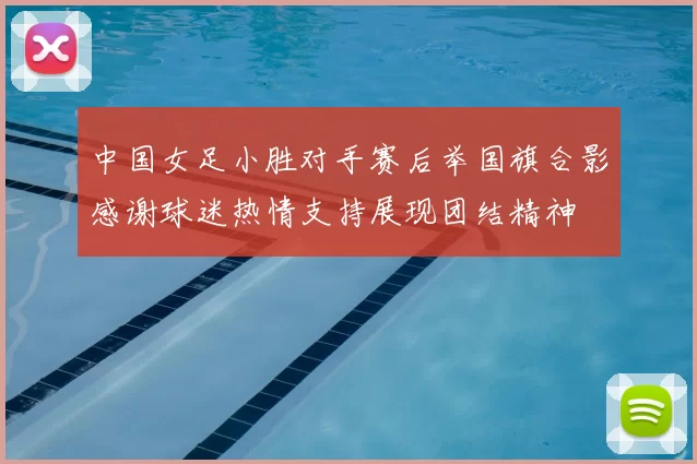 中国女足小胜对手赛后举国旗合影感谢球迷热情支持展现团结精神