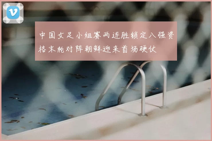 中国女足小组赛两连胜锁定八强资格末轮对阵朝鲜迎来首场硬仗