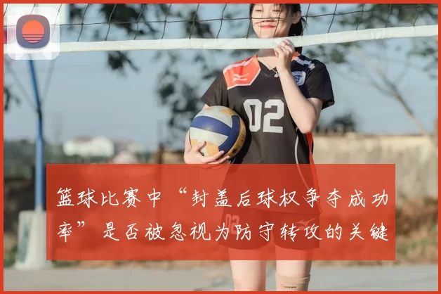 篮球比赛中“封盖后球权争夺成功率”是否被忽视为防守转攻的关键