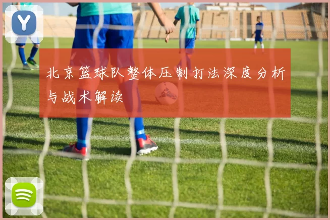 北京篮球队整体压制打法深度分析与战术解读
