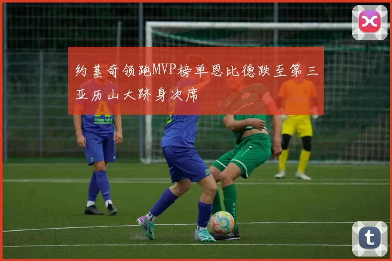 约基奇领跑MVP榜单恩比德跌至第三亚历山大跻身次席