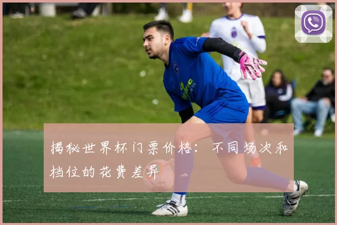 揭秘世界杯门票价格：不同场次和档位的花费差异