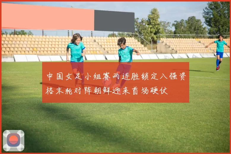 中国女足小组赛两连胜锁定八强资格末轮对阵朝鲜迎来首场硬仗