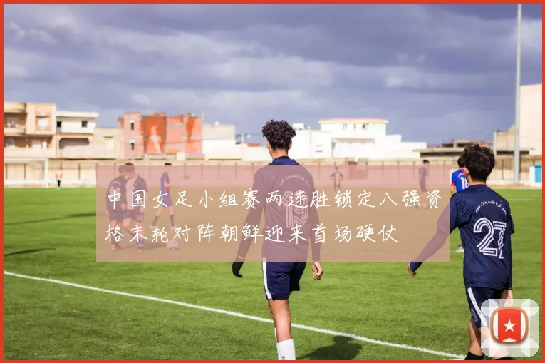 中国女足小组赛两连胜锁定八强资格末轮对阵朝鲜迎来首场硬仗
