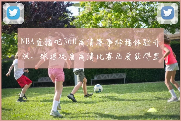 NBA直播吧360高清赛事转播体验升级，球迷观看高清比赛画质获得显著提升