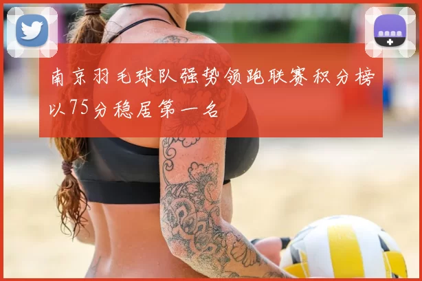 南京羽毛球队强势领跑联赛积分榜以75分稳居第一名
