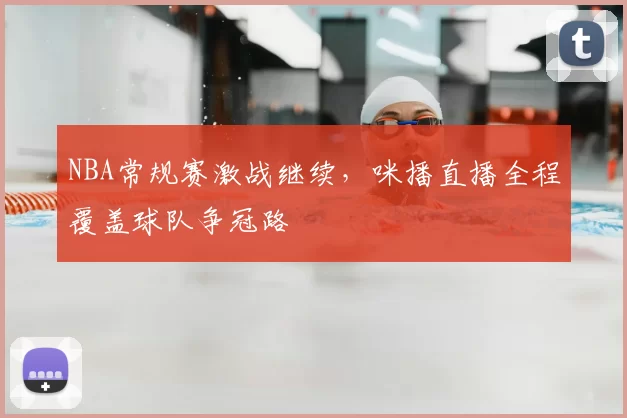 NBA常规赛激战继续，咪播直播全程覆盖球队争冠路